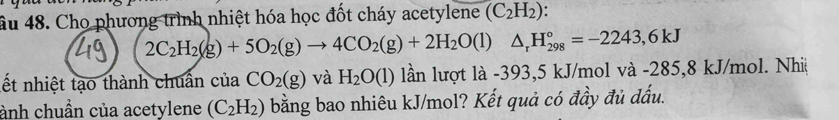 âu 48. Cho phương trình nhiệt hóa học đốt cháy acetylene (C_2H_2)
2C_2H_2(g)+5O_2(g)to 4CO_2(g)+2H_2O(l)△ _rH_(298)°=-2243,6kJ
lết nhiệt tạo thành chuẩn của CO_2(g) và H_2O(1) lần lượt là -393,5 kJ/mol và -285,8 kJ/mol. Nhiệ 
ành chuẩn của acetylene (C_2H_2) bằng bao nhiêu kJ/mol? Kết quả có đầy đủ dấu.