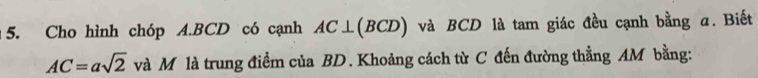 Cho hình chóp A. BCD có cạnh AC⊥(BCD) và BCD là tam giác đều cạnh bằng α. Biết
AC=asqrt(2) và M là trung điểm của BD. Khoảng cách từ C đến đường thẳng AM bằng: