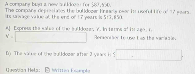 A company buys a new bulldozer for $87,650. 
The company depreciates the bulldozer linearly over its useful life of 17 years. 
Its salvage value at the end of 17 years is $12,850. 
A) Express the value of the bulldozer, V, in terms of its age, t.
V=□ Remember to use t as the variable. 
B) The value of the bulldozer after 2 years is $ □. 
Question Help: Written Example