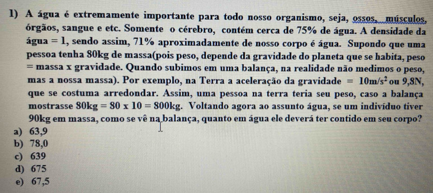 A água é extremamente importante para todo nosso organismo, seja, ossos, músculos,
órgãos, sangue e etc. Somente o cérebro, contém cerca de 75% de água. A densidade da
água =1 , sendo assim, 71% aproximadamente de nosso corpo é água. Supondo que uma
pessoa tenha 80kg de massa(pois peso, depende da gravidade do planeta que se habita, peso
= massa x gravidade. Quando subimos em uma balança, na realidade não medimos o peso,
mas a nossa massa). Por exemplo, na Terra a aceleração da gravidade =10m/s^2 ou 9,8N,
que se costuma arredondar. Assim, uma pessoa na terra teria seu peso, caso a balança
mostrasse 30kg=30* 10=300kg. Voltando agora ao assunto água, se um indivíduo tiver
90kg em massa, como se vê na balança, quanto em água ele deverá ter contido em seu corpo?
a) 63,9
b) 78,0
c) 639
d) 675
e) 67,5