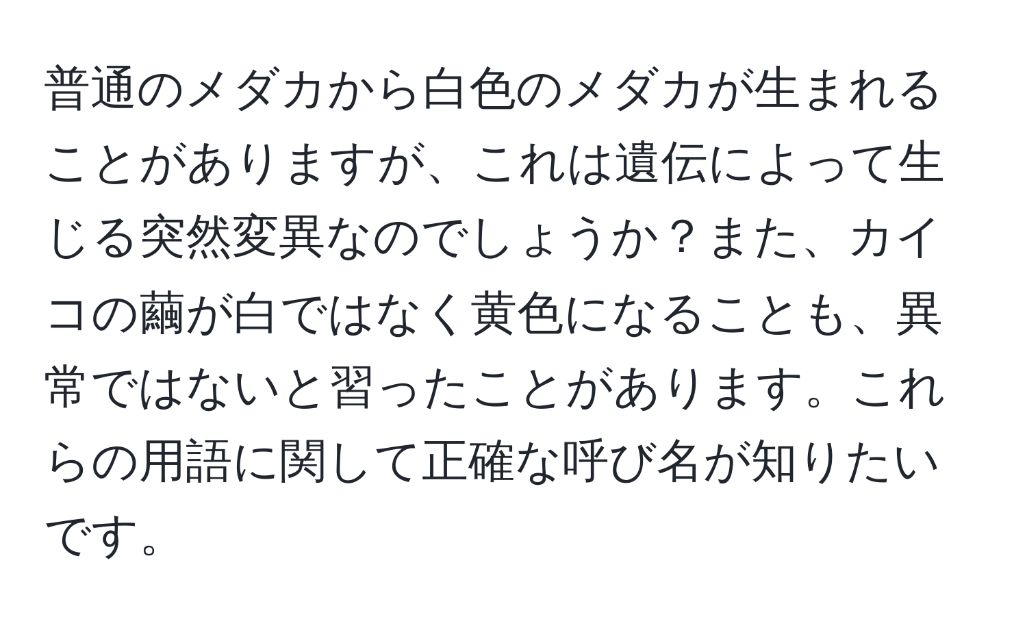 普通のメダカから白色のメダカが生まれることがありますが、これは遺伝によって生じる突然変異なのでしょうか？また、カイコの繭が白ではなく黄色になることも、異常ではないと習ったことがあります。これらの用語に関して正確な呼び名が知りたいです。