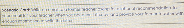 Scenario Card: Write an email to a former teacher asking for a letter of recommendation. In 
your email tell your teacher when you need the letter by, and provide your former teacher with 
enough information to write the letter.