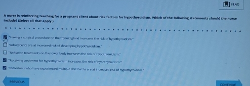 FLAG
inclade? (Select all that apply.) A nurse is reinforcing teaching for a pregnant client about risk factors for hypothyroidism. Which of the following statements should the nurse
"Having a surgical procedure on the thyroid gland increases the risk of hypothyroidisms."
"Adolescents are at increased risk of developing hypothyroidism."
"Radiation treatments on the lower body increases the risk of hypothymidism."
"Receiving treatment for hyperthyroidism increases the risk of hypothyroidism."
"Individuals who have experienced multiple childbirths are at increased risk of hypothyroidise."
PREVIOUS CONTINUE