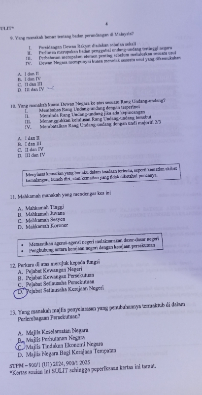 ULIT*
9. Yang manakah benar tentang badan perundangan di Malaysia?
I. Persidangan Dewan Rakyat diadakan sebulan sekali
II. Parlimen merupakan badan penggubal undang-undang tertinggi negara
III. Perbahasan merupakan elemen penting sebelum meluluskan sesuatu usul
IV. Dewan Negara mempunyai kuasa menolak sesuatu usul yang dikemukakan
A. I dan II
B. I dan IV
C. II dan II
D. III dan IV
10. Yang manakah kuasa Dewan Negara ke atas sesuatu Rang Undang-undang?
IMembahas Rang Undang-undang dengan terperinei
II. Meminda Rang Undang-undang jika ada kepincangan
III. Menangguhkan kelulusan Røng Undang-undang tersebut
IV. Membatalkan Rang Undang-undang dengan undi majoriti 2/3
A. I dan II
B. I dan III
C. II dan IV
D. III dan IV
Menyiasat kematian yang berlaku dalam keadaan tertentu, seperti kematian akibat
kemalangan, bunuh diri, stau kematian yang tidak diketahui puncanya.
11. Mahkamah manakah yang mendengar kes ini
A. Mahkamah Tinggi
B. Mahkamah Juvana
C. Mahkamah Sesyen
D. Mahkamah Koroner
Memastikan agensi-agensi negeri melaksanakan dasar-dasar negeri
Penghubung antara kerajaan negeri dengan kerajaan persekutuan
12. Perkara di atas merujuk kepada fungsi
A. Pejabat Kewangan Negeri
B. Pejabat Kewangan Persekutuan
C. Pejabat Setiausaha Persekutuan
D. Pejabat Setiausaha Kerajaan Negeri
13. Yang manakah majlis penyelarasan yang penubuhannya termaktub di dalam
Perlembagaan Persekutuan?
A. Majiis Keselamatan Negara
B. Majlis Perhutanan Negara
C Majlis Tindakan Ekonomi Negara
D. Majlis Negara Bagi Kerajaan Tempatan
STPM - 900/1 (U1) 2024, 900/1 2025
*Kertas soaian ini SULIT schingga peperiksaan kertas ini tamat.