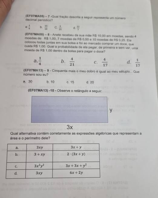 (EF07MA05) - 7 -Qual fração descrita a seguir representa um número
decimal periódico?
a  1/9  b.  15/10  C.  4/25  d.  22/7 
(EF07MA05) - 8 - Anete recebeu da sua mãe R$ 10,00 em moedas, sendo 4
moedas de R$ 1,00, 7 moedas de R$ 0,50 e 10 moedas de R$ 0,25. Ela
colocou todas juntas em sua bolsa e foi ao mercado comprar um doce, que
custa R$ 1,00. Qual a probabilidade de ela pegar, de primeira e sem ver, uma
moeda de R$ 1,00 dentro da bolsa para pagar o doce?
a.  1/4  b.  4/21  C.  4/17  d.  1/17 
(EF07MA13) - 9 - Cinquenta mais o meu dobro é igual ao meu sétuplo... Que
número sou eu?
a. 30 b. 10 c. 15 d. 20
(EF07MA13) -10 - Observe o retângulo a seguir:
Qual alternativa contém corretamente as expressões algébricas que representam a
área e o perímetro dele?