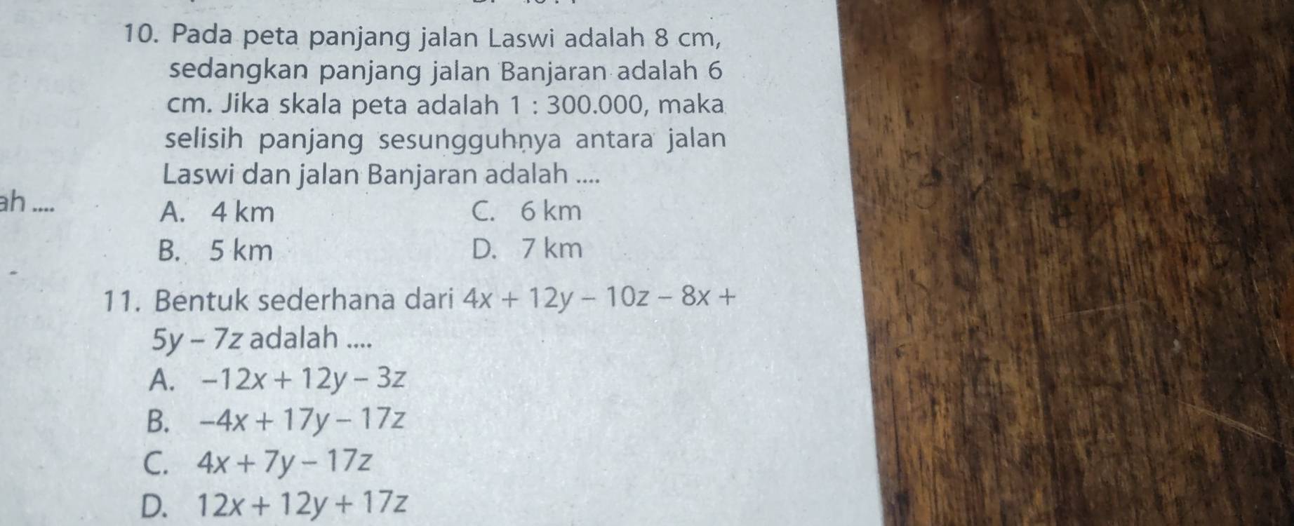 Pada peta panjang jalan Laswi adalah 8 cm,
sedangkan panjang jalan Banjaran adalah 6
cm. Jika skala peta adalah 1:300.00 0, maka
selisih panjang sesungguhṇya antara jalan
Laswi dan jalan Banjaran adalah ....
ah ....
A. 4 km C. 6 km
B. 5 km D. 7 km
11. Bentuk sederhana dari 4x+12y-10z-8x+
5y-7z adalah ....
A. -12x+12y-3z
B. -4x+17y-17z
C. 4x+7y-17z
D. 12x+12y+17z