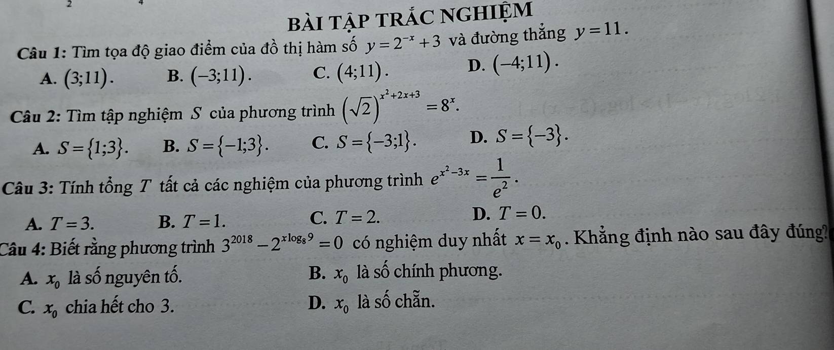 bài tập trắC nghiệm
Câu 1: Tìm tọa độ giao điểm của đồ thị hàm số y=2^(-x)+3 và đường thẳng y=11.
A. (3;11). B. (-3;11). C. (4;11).
D. (-4;11). 
Câu 2: Tìm tập nghiệm S của phương trình (sqrt(2))^x^2+2x+3=8^x.
A. S= 1;3. B. S= -1;3. C. S= -3;1. D. S= -3. 
Câu 3: Tính tổng T tất cả các nghiệm của phương trình e^(x^2)-3x= 1/e^2 . 
C.
A. T=3. B. T=1. T=2.
D. T=0. 
Câu 4: Biết rằng phương trình 3^(2018)-2^(xlog _8)9=0 có nghiệm duy nhất x=x_0. Khẳng định nào sau đây đúng?
B.
A. x_0 là số nguyên tố. x_0 là shat O chính phương.
C. x_0 chia hết cho 3. D. x_0 là số chẵn.