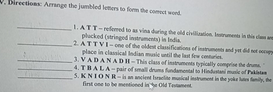 Directions: Arrange the jumbled letters to form the correct word. 
_1. A T T - referred to as vina during the old civilization. Instruments in this class are 
plucked (stringed instruments) in India. 
_2. A T T V I - one of the oldest classifications of instruments and yet did not occupy 
place in classical Indian music until the last few centuries. 
_3. V A D A N A D H - This class of instruments typically comprise the drums. " 
_4. T B A L A - pair of small drums fundamental to Hindustani music of Pakistan 
_5. K N I O N R — is an ancient Israelite musical instrument in the yoke lutes family, the 
first one to be mentioned in he Old Testament.