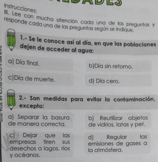 be
Instrucciones:
III. Lee con mucha atención cada una de las preguntas y
responde cada una de las preguntas según se índique.
1.- Se le conoce así al día, en que las poblaciones
dejen de acceder al agua:
a) Día final.
b)Día sin retorno.
c)Día de muerte. d) Día cero.
2.- Son medidas para evitar la contaminación,
excepto:
a) Separar la basura b) Reutilizar objetos
de manera correcta. de vidrios, latas y pet.
c) Dejar que las d) Regular las
empresas tiren sus emisiones de gases a
desechos a lagos, ríos la atmósfera.
y océanos.