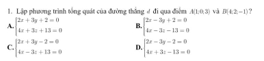 Lập phương trình tổng quát của đường thẳng # đi qua điểm A(1;0;3) và B(4:2,-1) ?
A. beginarrayl 2x+3y+2=0 4x+3z+13=0endarray. beginarrayl 2x-3y+2=0 4x-3z-13=0endarray.
B.
C. beginarrayl 2x+3y-2=0 4x-3z+13=0endarray. beginarrayl 2x-3y-2=0 4x+3z-13=0endarray.
D.