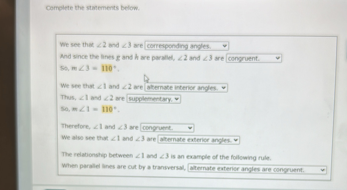 Complete the statements below. 
We see that ∠ 2 and ∠ 3 are corresponding angles. 
And since the lines g and h are parallel, ∠ 2 and ∠ 3 are congruent. 
So, m∠ 3=110°. 
We see that ∠ 1 and ∠ 2 are alternate interior angles. 
Thus, ∠ 1 and ∠ 2 are supplementary. 
5o, m∠ 1=110°. 
Therefore, ∠ 1 and ∠ 3 are congruent. 
We also see that ∠ 1 and ∠ 3 are alternate exterior angles. 
The relationship between ∠ 1 and ∠ 3 is an example of the following rule. 
When parallel lines are cut by a transversal, alternate exterior angles are congruent.