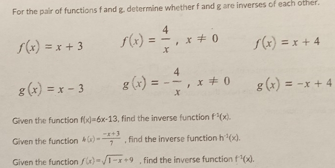 For the pair of functions f and g, determine whether f and g are inverses of each other.
f(x)=x+3 f(x)= 4/x , x!= 0 f(x)=x+4
g(x)=x-3 g(x)=- 4/x , x!= 0 g(x)=-x+4
Given the function f(x)=6x-13 , find the inverse function f^(-1)(x). 
Given the function h(x)= (-x+3)/7  , find the inverse function h^(-1)(x). 
Given the function f(x)=sqrt(1-x)+9 , find the inverse function f^(-1)(x).