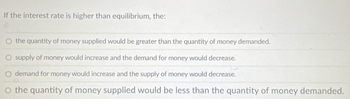 If the interest rate is higher than equilibrium, the:
the quantity of money supplied would be greater than the quantity of money demanded.
supply of money would increase and the demand for money would decrease.
demand for money would increase and the supply of money would decrease.
the quantity of money supplied would be less than the quantity of money demanded.