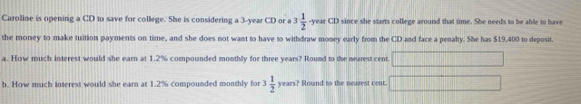 Caroline is opening a CD to save for college. She is considering a 3-year CD or a 3 1/2  -year CD since she starts college around that time. She needs to be able to have 
the money to make tuition payments on time, and she does not want to have to withdraw money early from the CD and face a penalty. She has $19,400 to deposit. 
a. How much interest would she earn at 1.2% compounded monthly for three years? Round to the nearest cent. □  □ /□° 
b. How much interest would she earn at 1.2% compounded monthly for 3 1/2 years? ? Round to the nearest cent. 100°....□