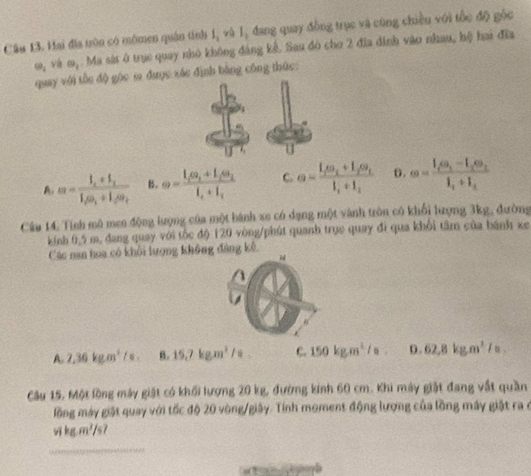 Hai đĩa tròn có mômen quân tính I_1 và l_1 đang quay đồng trục và cùng chiều với tốc độ góc
Q_1 và m,. Ma sát ở trục quay nhỏ không đáng kể. Sau đó cho 2 đĩa định vào nhau, hệ hai đĩa
quay với tốc độ gọc ω được xác định bằng công thức:
omega =frac I_1+I_2I_2omega _1+I_2omega _2 B. omega =frac I_1omega _1+I_2omega _2I_1+I_2 C. e=frac I_1omega _2+I_2omega _tI_1+I_2 D. omega =frac I_1omega _1-I_2omega _2overline I_1+I_2
Câu 14. Tình mô men động lượng của một hánh xe có dạng một vành tròn có khối lượng 3kg, đường
kinh 0,5 m, đang quay với tốc độ 120 vòng/phút quanh trục quay đi qua khổi tâm của bánh xe
Các nan hoa có khối lượng không đảng kê.
A 2,36kgm^2/s, B. 15.7kgm^2/s C. 150kg.m^2/a. D. 62,8kgm^1/s
Câu 15, Một lồng máy giặt có khối lượng 20 kg, đường kinh 60 cm. Khi máy giặt đang vật quần
lồng máy giặt quay với tốc độ 20 vòng/giây. Tính moment động lượng của lồng máy giặt ra ở
Akg.m^3/s
