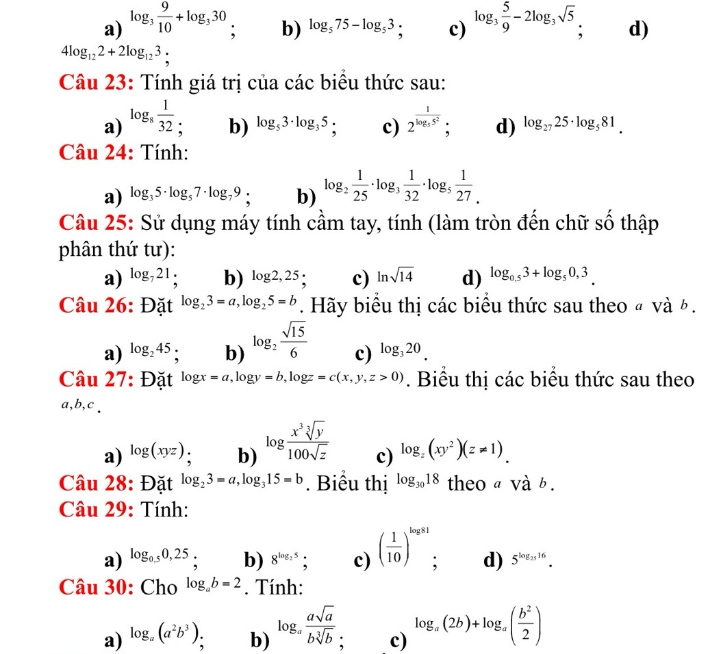 a) log _3 9/10 +log _330, log _3 5/9 -2log _3sqrt(5), d)
b) log _575-log _53; c)
4log _122+2log _123;
Câu 23: Tính giá trị của các biểu thức sau:
a) log _8 1/32  2^(frac 1)log _55^2; d) log _2725· log _581.
b) log _53· log _35; c)
Câu 24: Tính:
a) log _35· log _57· log _79; b) log _2 1/25 · log _3 1/32 · log _5 1/27 .
Câu 25: Sử dụng máy tính cầm tay, tính (làm tròn đến chữ số thập
phân thứ tư):
a) log _721; b) log 2,25 c) ln sqrt(14) d) log _0.53+log _50,3.
Câu 26: Đặt log _23=a,log _25=b. Hãy biểu thị các biểu thức sau theo « và ½ .
a) log _245 : b) log _2 sqrt(15)/6  c) log _320.
Câu 27: Đặt log x=a,log y=b,log z=c(x,y,z>0). Biểu thị các biểu thức sau theo
a,b,c .
a) log (xyz) b) log  x^3sqrt[3](y)/100sqrt(z)  c) log _z(xy^2)(z!= 1).
Câu 28: Đặt log _23=a,log _315=b. Biểu thị log _3018 theo a và b .
Câu 29: Tính:
a) log _0,50,25 : b) 8^(log _2)5; c) ( 1/10 )^log 81 : d) 5^(log _25)16.
Câu 30: Cho log _ab=2. Tính:
a) log _a(a^2b^3) : b) log _a asqrt(a)/bsqrt[3](b)  a c) log _a(2b)+log _a( b^2/2 )