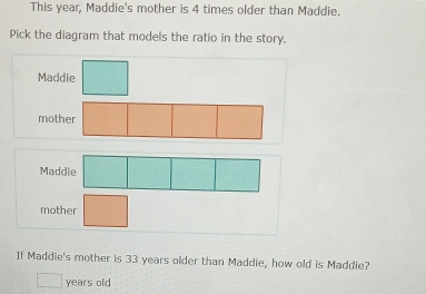 This year, Maddie's mother is 4 times older than Maddie.
Pick the diagram that models the ratio in the story.
Maddie
mother
Ma
mother
If Maddie's mother is 33 years older than Maddie, how old is Maddie?
years old