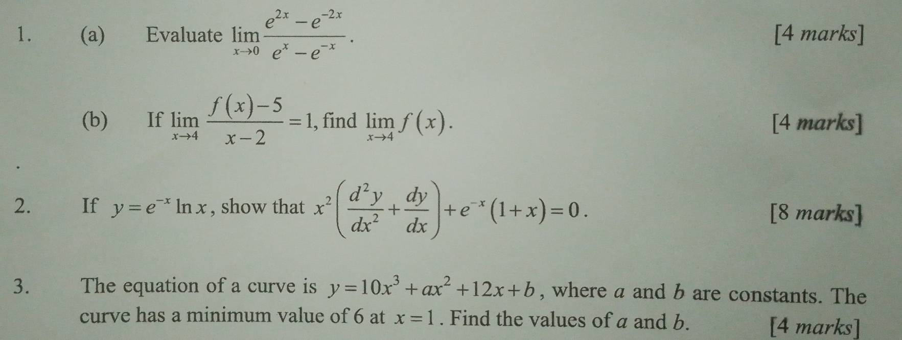 Evaluate limlimits _xto 0 (e^(2x)-e^(-2x))/e^x-e^(-x) . [4 marks] 
(b) If limlimits _xto 4 (f(x)-5)/x-2 =1, , find limlimits _xto 4f(x). [4 marks] 
2. If y=e^(-x)ln x , show that x^2( d^2y/dx^2 + dy/dx )+e^(-x)(1+x)=0. [8 marks] 
3. The equation of a curve is y=10x^3+ax^2+12x+b , where a and b are constants. The 
curve has a minimum value of 6 at x=1. Find the values of a and b. 
[4 marks]