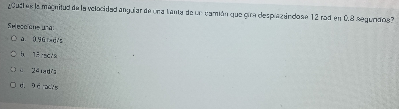 ¿Cuál es la magnitud de la velocidad angular de una llanta de un camión que gira desplazándose 12 rad en 0.8 segundos?
Seleccione una:
a. 0.96 rad/s
b. 15 rad/s
c. 24 rad/s
d. 9.6 rad/s