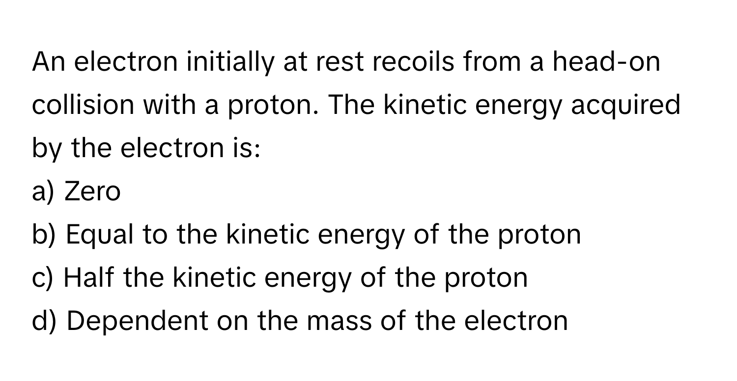 An electron initially at rest recoils from a head-on collision with a proton. The kinetic energy acquired by the electron is:

a) Zero
b) Equal to the kinetic energy of the proton
c) Half the kinetic energy of the proton
d) Dependent on the mass of the electron