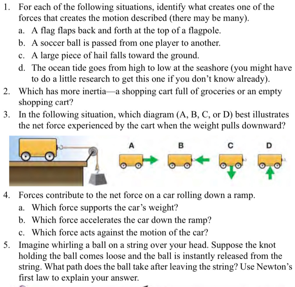 For each of the following situations, identify what creates one of the
forces that creates the motion described (there may be many).
a. A flag flaps back and forth at the top of a flagpole.
b. A soccer ball is passed from one player to another.
c. A large piece of hail falls toward the ground.
d. The ocean tide goes from high to low at the seashore (you might have
to do a little research to get this one if you don’t know already).
2. Which has more inertia—a shopping cart full of groceries or an empty
shopping cart?
3. In the following situation, which diagram (A, B, C, or D) best illustrates
the net force experienced by the cart when the weight pulls downward?
A
B
C D
4. Forces contribute to the net force on a car rolling down a ramp.
a. Which force supports the car’s weight?
b. Which force accelerates the car down the ramp?
c. Which force acts against the motion of the car?
5. Imagine whirling a ball on a string over your head. Suppose the knot
holding the ball comes loose and the ball is instantly released from the
string. What path does the ball take after leaving the string? Use Newton’s
first law to explain your answer.