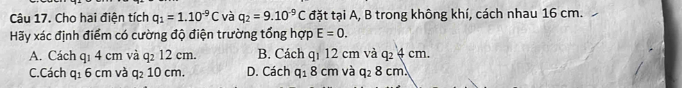 Cho hai điện tích q_1=1.10^(-9)C và q_2=9.10^(-9)C đặt tại A, B trong không khí, cách nhau 16 cm.
Hãy xác định điểm có cường độ điện trường tổng hợp E=0.
A. Cách q1 4 cm và q_212cm. B. Cách q1 12 cm và q 4 cm.
C. Cách q_16cm và q_210cm D. Cách q_18 cm và q_28cm.