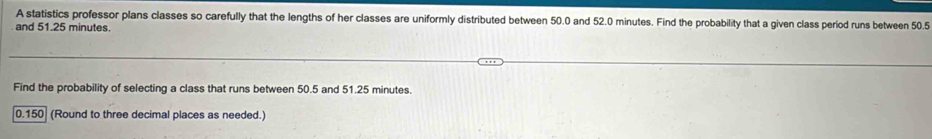 A statistics professor plans classes so carefully that the lengths of her classes are uniformly distributed between 50.0 and 52.0 minutes. Find the probability that a given class period runs between 50.5
and 51.25 minutes. 
Find the probability of selecting a class that runs between 50.5 and 51.25 minutes.
0.150 (Round to three decimal places as needed.)