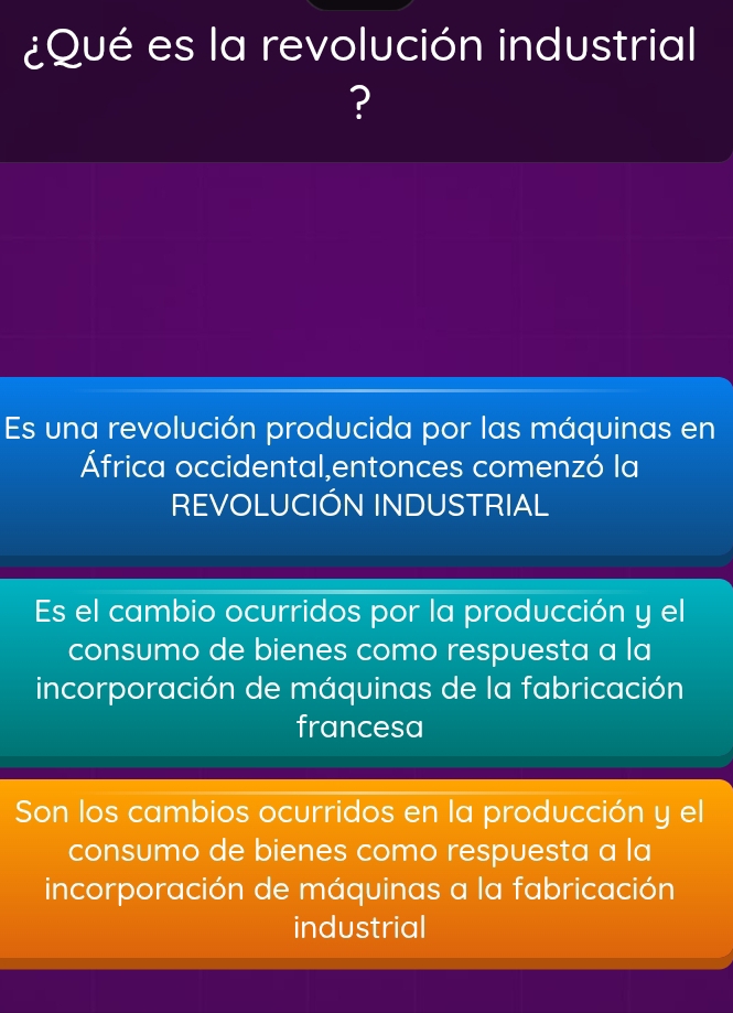 ¿Qué es la revolución industrial
?
Es una revolución producida por las máquinas en
África occidental,entonces comenzó la
REVOLUCIÓN INDUSTRIAL
Es el cambio ocurridos por la producción y el
consumo de bienes como respuesta a la
incorporación de máquinas de la fabricación
francesa
Son los cambios ocurridos en la producción y el
consumo de bienes como respuesta a la
incorporación de máquinas a la fabricación
industrial