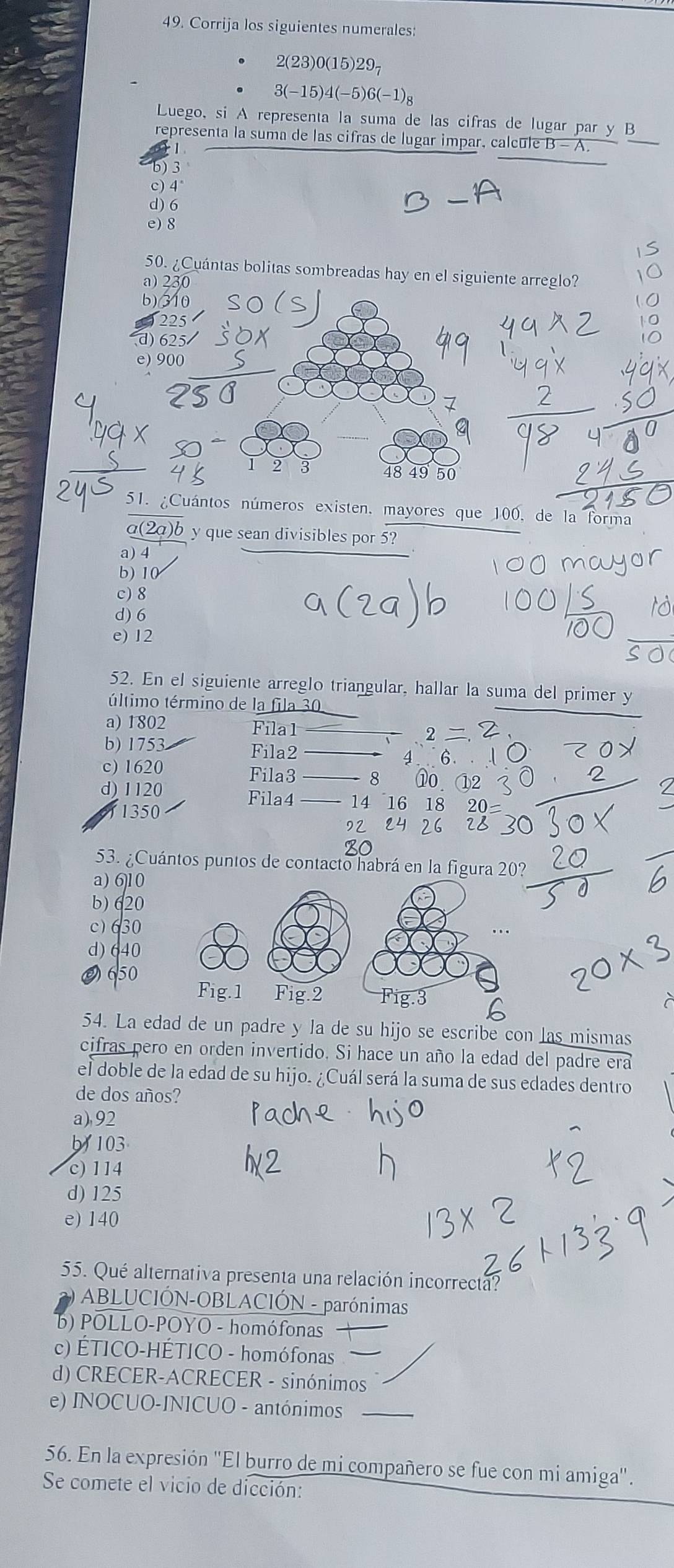 Corrija los siguientes numerales:
2(23)0(15)29₇
3(-15)4(-5)6(-1)g
Luego, si A representa la suma de las cifras de lugar par y B
representa la suma de las cifras de lugar impar, calcule B - A.
1
b) 3
c) 4°
d) 6
e) 8
50. ¿Cuántas bolitas sombreadas hay en el siguiente arreglo?
a) 230
b)(310
d) 625
e) 900
2 3 48 49 50
51. ¿Cuántos números existen, mayores que 100, de la forma
a(2a)b y que sean divisibles por 5?
a) 4
b) 10
c)8
d) 6
e) 12
52. En el siguiente arreglo triangular, hallar la suma del primer y
túltimo término de la fila 30
a) 1802  Filal_
b) 1753 Fila2 4 6.
c) 1620
Fila3 _8 10
d) 1120 Fila4 _14 16 18 20
1350
92 24 26 28
53. ¿Cuántos puntos de contacto habrá en la figura 20?
a) 6]10
b) 620
c)630
d) 640
O 650
54. La edad de un padre y la de su hijo se escribe con las mismas
cifras pero en orden invertido. Si hace un año la edad del padre era
el doble de la edad de su hijo. ¿Cuál será la suma de sus edades dentro
de dos años?
a),92
b  103
c) 114
d) 125
e) 140
55. Qué alternativa presenta una relación incorrecta?
ABLUCIÓN-OBLACIÓN - parónimas
b) POLLO-POYO - homófonas
c) ÉTICO-HÉTICO - homófonas
d) CRECER-ACRECER - sinónimos
e) INOCUO-INICUO - antónimos_
56. En la expresión ''El burro de mi compañero se fue con mi amiga''.
Se comete el vicio de dicción: