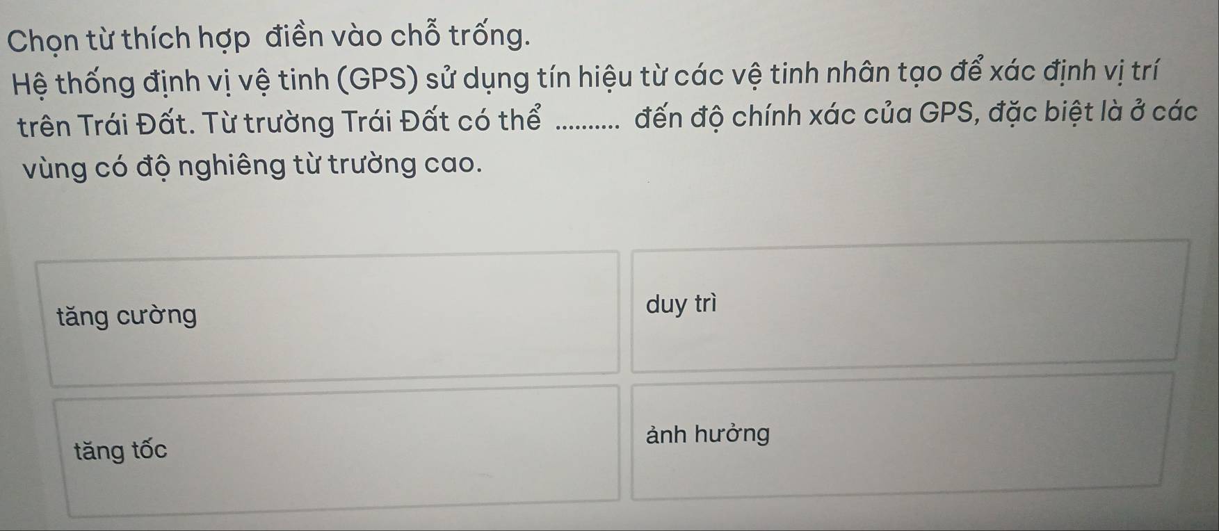 Chọn từ thích hợp điền vào chỗ trống.
Hệ thống định vị vệ tinh (GPS) sử dụng tín hiệu từ các vệ tinh nhân tạo để xác định vị trí
trên Trái Đất. Từ trường Trái Đất có thể .._...... đến độ chính xác của GPS, đặc biệt là ở các
vùng có độ nghiêng từ trường cao.
tăng cường
duy trì
tăng tốc
ảnh hưởng