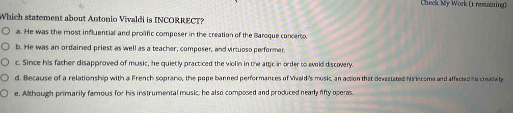 Check My Work (1 remaining)
Which statement about Antonio Vivaldi is INCORRECT?
a. He was the most influential and prolific composer in the creation of the Baroque concerto.
b. He was an ordained priest as well as a teacher, composer, and virtuoso performer.
c. Since his father disapproved of music, he quietly practiced the violin in the attic in order to avoid discovery.
d. Because of a relationship with a French soprano, the pope banned performances of Vivaldi's music, an action that devastated his income and affected his creativity.
e. Although primarily famous for his instrumental music, he also composed and produced nearly fifty operas.