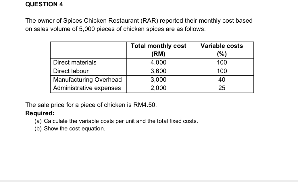 The owner of Spices Chicken Restaurant (RAR) reported their monthly cost based 
on sales volume of 5,000 pieces of chicken spices are as follows: 
The sale price for a piece of chicken is RM4.50. 
Required: 
(a) Calculate the variable costs per unit and the total fixed costs. 
(b) Show the cost equation.