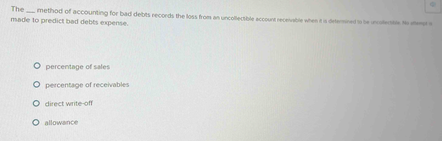 The_ method of accounting for bad debts records the loss from an uncollectible account receivable when it is determined to be uncollectible. No attempt is
made to predict bad debts expense.
percentage of sales
percentage of receivables
direct write-off
allowance