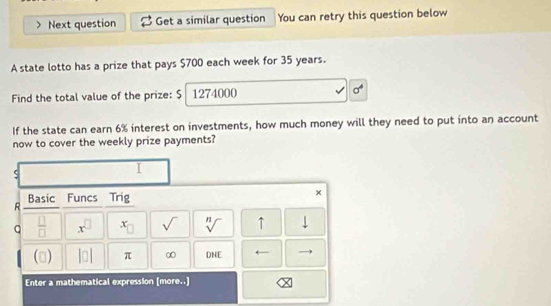 Next question Get a similar question You can retry this question below 
A state lotto has a prize that pays $700 each week for 35 years. 
Find the total value of the prize: $ 1274000 sigma^4
If the state can earn 6% interest on investments, how much money will they need to put into an account 
now to cover the weekly prize payments? 
s 
I 
Basic Funcs Trig 
× 
R 
Q  □ /□   x^(□) x_□  sqrt() sqrt[n]() ↑ downarrow 
() beginvmatrix □ endvmatrix π ∞ DNE ←— 
Enter a mathematical expression [more..]