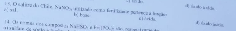 acido.
d) óxido á cido.
13. O salitre do Chile, NaNO_3 , utilizado como fertilizante pertence à função:
a) sal. b) base. c) ácido. d) óxido ácido.
14. Os nomes dos compostos NaHSO_3 e Fe_3(PO_4) são, respectivament