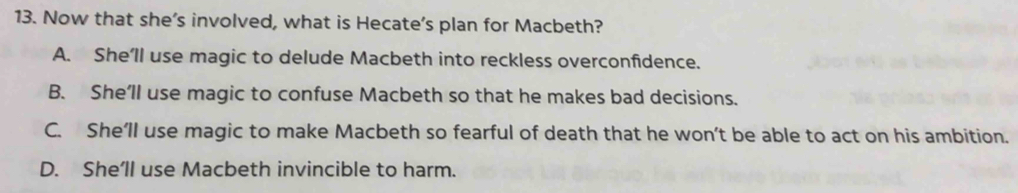 Now that she’s involved, what is Hecate’s plan for Macbeth?
A. She’ll use magic to delude Macbeth into reckless overconfidence.
B. She’ll use magic to confuse Macbeth so that he makes bad decisions.
C. She’ll use magic to make Macbeth so fearful of death that he won’t be able to act on his ambition.
D. She’ll use Macbeth invincible to harm.