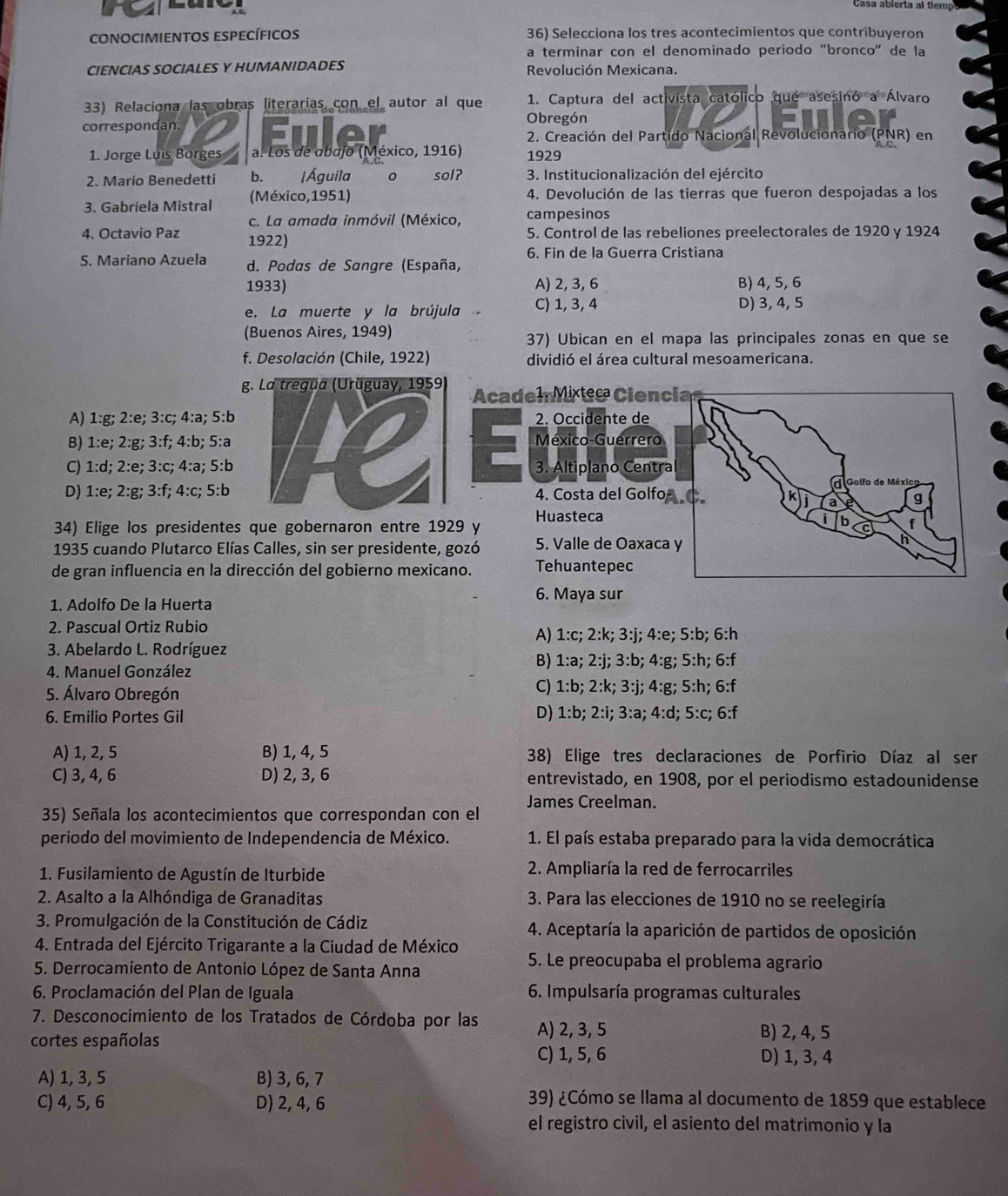 Casa abierta al tiemp
conocimientos específicos 36) Selecciona los tres acontecimientos que contribuyeron
a terminar con el denominado periodo “bronco” de la
CIENCIAS SOCIALES Y HUMANIDADES Revolución Mexicana.
33) Relaciona las obras literarias con el autor al que 1. Captura del activista católico que asesinó a Álvaro
correspondan. Obregón
a
2. Creación del Partido Nacional Revolucionario (PNR) en
1. Jorge Luis Borges a. Los de abajo (México, 1916) 1929
2. Mario Benedetti b、 ¡ Águila sol?  3. Institucionalización del ejército
3. Gabriela Mistral (México, 1951) 4. Devolución de las tierras que fueron despojadas a los
c. La amada inmóvil (México, campesinos
4. Octavio Paz 1922)
5. Control de las rebeliones preelectorales de 1920 y 1924
6. Fin de la Guerra Cristiana
5. Mariano Azuela d. Podas de Sangre (España,
1933) A) 2, 3, 6 B) 4, 5, 6
e. La muerte y la brújula C) 1, 3, 4 D) 3, 4, 5
(Buenos Aires, 1949) 37) Ubican en el mapa las principales zonas en que se
f. Desolación (Chile, 1922) dividió el área cultural mesoamericana.
gAcadem Mx Ciencia
A) 1:g; 2:e; 3:c; 4:a; 5:b2. Occidente de
B) 1:e; 2:g; 3:f; 4:b; 5:aMéxico-Guerrero
C) 1:d; 2:e; 3:c; 4:a; 5:b3. Altiplano Centra
Golf
D) 1:e; 2:g; 3:f; 4:c; 5:b4. Costa del GolfoC. g
34) Elige los presidentes que gobernaron entre 1929 y Huasteca
i b f
C
1935 cuando Plutarco Elías Calles, sin ser presidente, gozó 5. Valle de Oaxaca y
h
de gran influencia en la dirección del gobierno mexicano. Tehuantepec
6. Maya sur
1. Adolfo De la Huerta
2. Pascual Ortiz Rubio A) 1:c; 2:k; 3:j; 4:e; 5:b; 6:h
3. Abelardo L. Rodríguez
4. Manuel González
B) 1:a; 2:j; 3:b; 4:g; 5:h; 6:f
5. Álvaro Obregón C) 1:b; 2:k; 3:j; 4:g; 5:h; 6:f
6. Emilio Portes Gil D) 1:b; 2:i; 3:a; 4:d; 5:c; 6:f
A) 1, 2, 5 B) 1, 4, 5 38) Elige tres declaraciones de Porfirio Díaz al ser
C) 3, 4, 6 D) 2, 3, 6 entrevistado, en 1908, por el periodismo estadounidense
35) Señala los acontecimientos que correspondan con el James Creelman.
periodo del movimiento de Independencia de México. 1. El país estaba preparado para la vida democrática
1. Fusilamiento de Agustín de Iturbide  2. Ampliaría la red de ferrocarriles
2. Asalto a la Alhóndiga de Granaditas  3. Para las elecciones de 1910 no se reelegiría
3. Promulgación de la Constitución de Cádiz  4. Aceptaría la aparición de partidos de oposición
4. Entrada del Ejército Trigarante a la Ciudad de México 5. Le preocupaba el problema agrario
5. Derrocamiento de Antonio López de Santa Anna
6. Proclamación del Plan de Iguala  6. Impulsaría programas culturales
7. Desconocimiento de los Tratados de Córdoba por las A) 2, 3, 5
cortes españolas
B) 2, 4, 5
C) 1, 5, 6 D) 1, 3, 4
A) 1, 3, 5 B) 3, 6, 7
C) 4, 5, 6 D) 2, 4, 6
39) ¿Cómo se llama al documento de 1859 que establece
el registro civil, el asiento del matrimonio y la