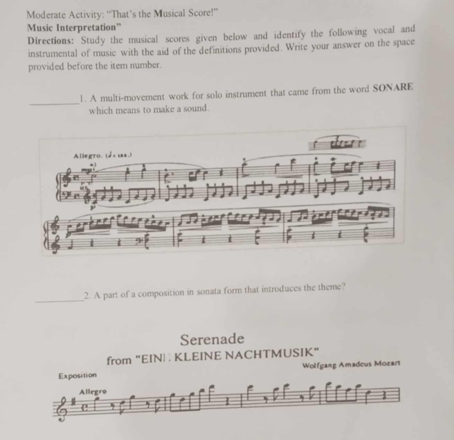 Moderate Activity: “That’s the Musical Score!” 
Music Interpretation” 
Directions: Study the musical scores given below and identify the following vocal and 
instrumental of music with the aid of the definitions provided. Write your answer on the space 
provided before the item number. 
_ 
1. A multi-movement work for solo instrument that came from the word SONARE 
which means to make a sound. 
_ 
2. A part of a composition in sonata form that introduces the theme? 
Serenade 
from "EIN : KLEINE NACHTMUSIK" 
Exposition Wolfgang Amadeus Mozart 
Allegro