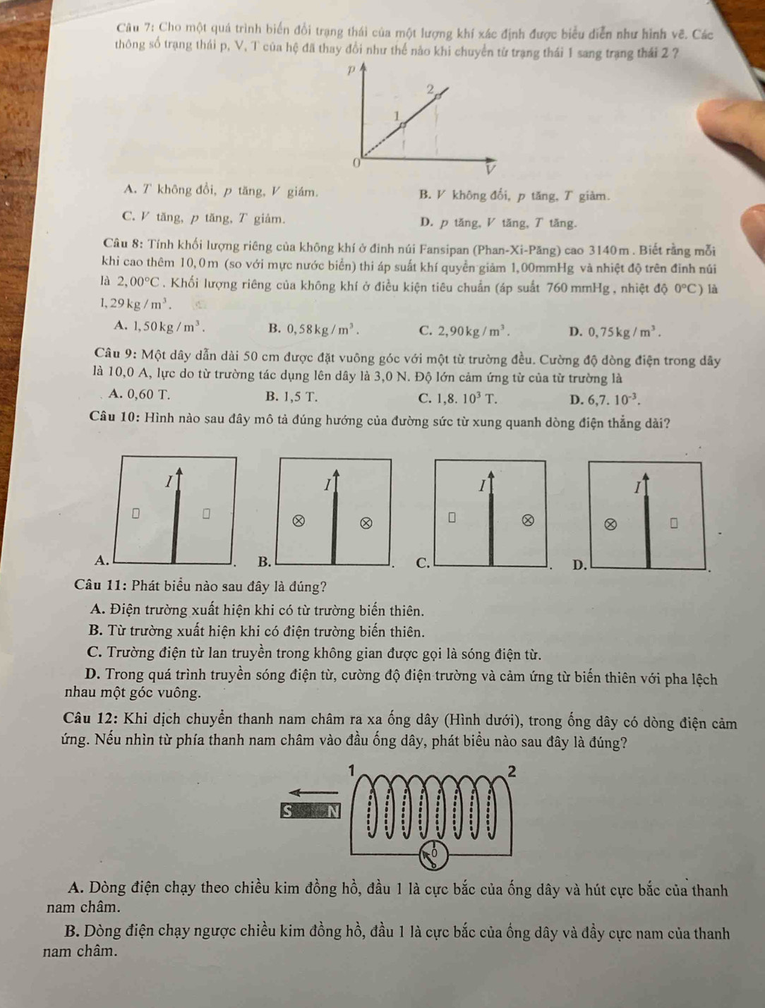 Cho một quá trình biển đổi trạng thái của một lượng khí xác định được biểu diễn như hình vẽ. Các
thông số trạng thái p, V, T của hệ đã thay đổi như thế nào khi chuyển từ trạng thái 1 sang trạng thái 2 ?
A. T không đổi, p tăng, V giám. B. V không đổi, p tăng, T giàm.
C. V tăng, p tăng, T giảm. D. p tăng, V tăng, T tăng.
Câu 8: Tính khối lượng riêng của không khí ở đinh núi Fansipan (Phan-Xi-Păng) cao 3140m . Biết rằng mỗi
khi cao thêm 10,0m (so với mực nước biển) thi áp suất khí quyền giảm 1,00mmHg và nhiệt độ trên đỉnh núi
là 2,00°C. Khối lượng riêng của không khí ở điều kiện tiêu chuẩn (áp suất 760 mmHg , nhiệt độ 0°C) là
1. 29kg/m^3.
A. 1,50kg/m^3. B. 0,58kg/m^3. C. 2,90kg/m^3. D. 0,75kg/m^3.
Câu 9:M ột dây dẫn dài 50 cm được đặt vuông góc với một từ trường đều. Cường độ dòng điện trong dây
là 10,0 A, lực do từ trường tác dụng lên dây là 3,0 N. Độ lớn cảm ứng từ của từ trường là
A. 0,60T. B. 1,5T. C. 1,8.10^3T. D. 6,7.10^(-3).
Câu 10: Hình nào sau đây mô tả đúng hướng của đường sức từ xung quanh dòng điện thẳng dài?
I
A.
Câu 11: Phát biểu nào sau đây là đúng?
A. Điện trường xuất hiện khi có từ trường biến thiên.
B. Từ trường xuất hiện khi có điện trường biến thiên.
C. Trường điện từ lan truyền trong không gian được gọi là sóng điện từ.
D. Trong quá trình truyền sóng điện từ, cường độ điện trường và cảm ứng từ biến thiên với pha lệch
nhau một góc vuông.
Câu 12: Khi dịch chuyển thanh nam châm ra xa ống dây (Hình dưới), trong ống dây có dòng điện cảm
ứng. Nếu nhìn từ phía thanh nam châm vào đầu ống dây, phát biểu nào sau đây là đúng?
A. Dòng điện chạy theo chiều kim đồng hồ, đầu 1 là cực bắc của ống dây và hút cực bắc của thanh
nam châm.
B. Dòng điện chạy ngược chiều kim đồng hồ, đầu 1 là cực bắc của ống dây và đầy cực nam của thanh
nam châm.