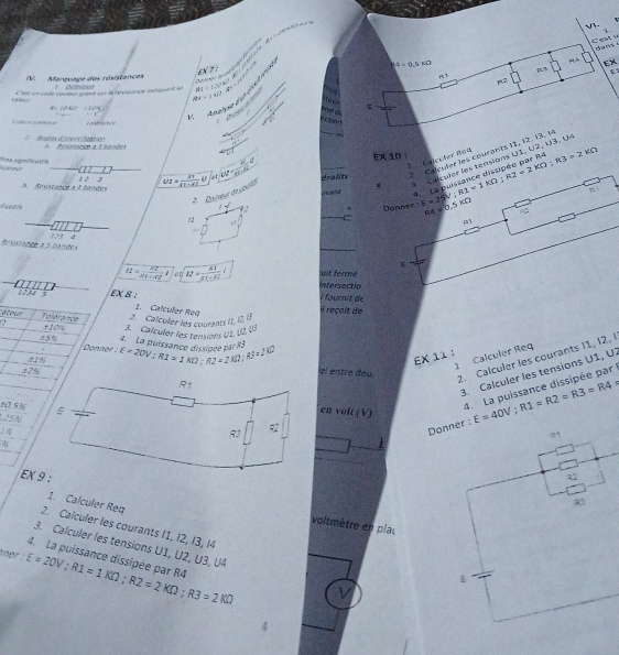 V3.
Cest u
doa ws √
p EX
EX 7 :
IV. Marquage des résistences 4=0.5* 0
R3
RJ=∠ VPK°.A° ∴ PN=∠ CFC' tet R2
A Anätrse due dsét ien
A=(0°AE) = x^2-x
Rt=∠ AIZ ection

 1/4 
``     iè ε
A  Resptence à 3 bandel
Calculer seu
. L   Calculer les tensions U1, U2, U3. U
o. Resistance a i handes ut= xv/(1+d) U orcu=frac ACl_2·  AC/CT· BC =0 _éralits * Colcular les courants 11, 12. 13, l
; EX 10 : E=25V;R1=1kOmega ;R2=2kOmega ;R3=2kOmega
Riteer Pea sgmificatis
want 4. La puissance dissipée par Re
*  D xieur de stacio
Donnef
Ecatifs  w^t _C RA=0.5KOmega 
f_1+1 4
Brsistance a 5 bandes
_
6
I2= 22/21+42 i et |overline 12= 81/81-32 | Intersectio wit ferm
10,94 5 EX 8 ; À fournit de
1. Calculer Req
ateur Reférence 2. Calculer les courants 11, 12, 13 Il reçait de
±5% 3.  Calculer les tensions U1. U2. U3
? x10 %           
 
Donner  
2   E=20V;R1=1KD;R2=2KD:R2=2KD:R3=160
1 Calculer Req
EX 11 :
3. Calculer les tensions U1, U:
±2%
el entre deu.
2. Calculer les courants 11, 12, I
10 5% 
4. La puissance dissipée par
en volt (V)
25N
E=40V;R1=R2=R3=R4
EX 9 :
1. Calculer Req
voltmètre en plac
2. Calculer les courants I1, I2, I3, I4
3. Calculer les tensions U1, U2, U3, U4
ner : 4. La puissance dissipée par R4 E=20V;R1=1KOmega ;R2=2KOmega ;R3=2KOmega V