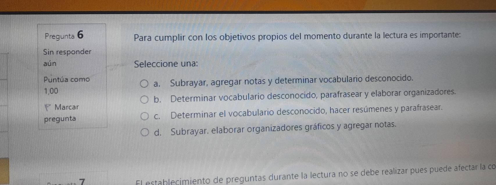 Pregunta 6
Para cumplir con los objetivos propios del momento durante la lectura es importante:
Sin responder
aún Seleccione una:
Puntúa como
a. Subrayar, agregar notas y determinar vocabulario desconocido.
1,00
b. Determinar vocabulario desconocido, parafrasear y elaborar organizadores.
Marcar
pregunta c. Determinar el vocabulario desconocido, hacer resúmenes y parafrasear.
d. Subrayar. elaborar organizadores gráficos y agregar notas.
7
El establecimiento de preguntas durante la lectura no se debe realizar pues puede afectar la co