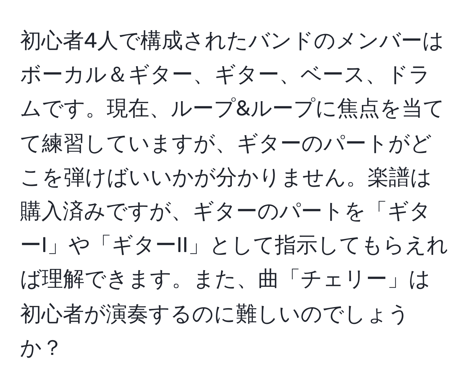 初心者4人で構成されたバンドのメンバーはボーカル＆ギター、ギター、ベース、ドラムです。現在、ループ&ループに焦点を当てて練習していますが、ギターのパートがどこを弾けばいいかが分かりません。楽譜は購入済みですが、ギターのパートを「ギターI」や「ギターII」として指示してもらえれば理解できます。また、曲「チェリー」は初心者が演奏するのに難しいのでしょうか？