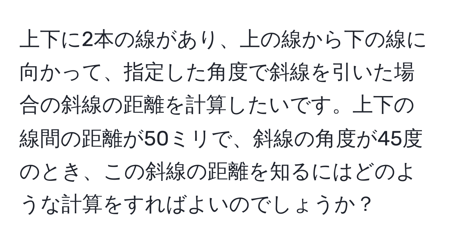 上下に2本の線があり、上の線から下の線に向かって、指定した角度で斜線を引いた場合の斜線の距離を計算したいです。上下の線間の距離が50ミリで、斜線の角度が45度のとき、この斜線の距離を知るにはどのような計算をすればよいのでしょうか？