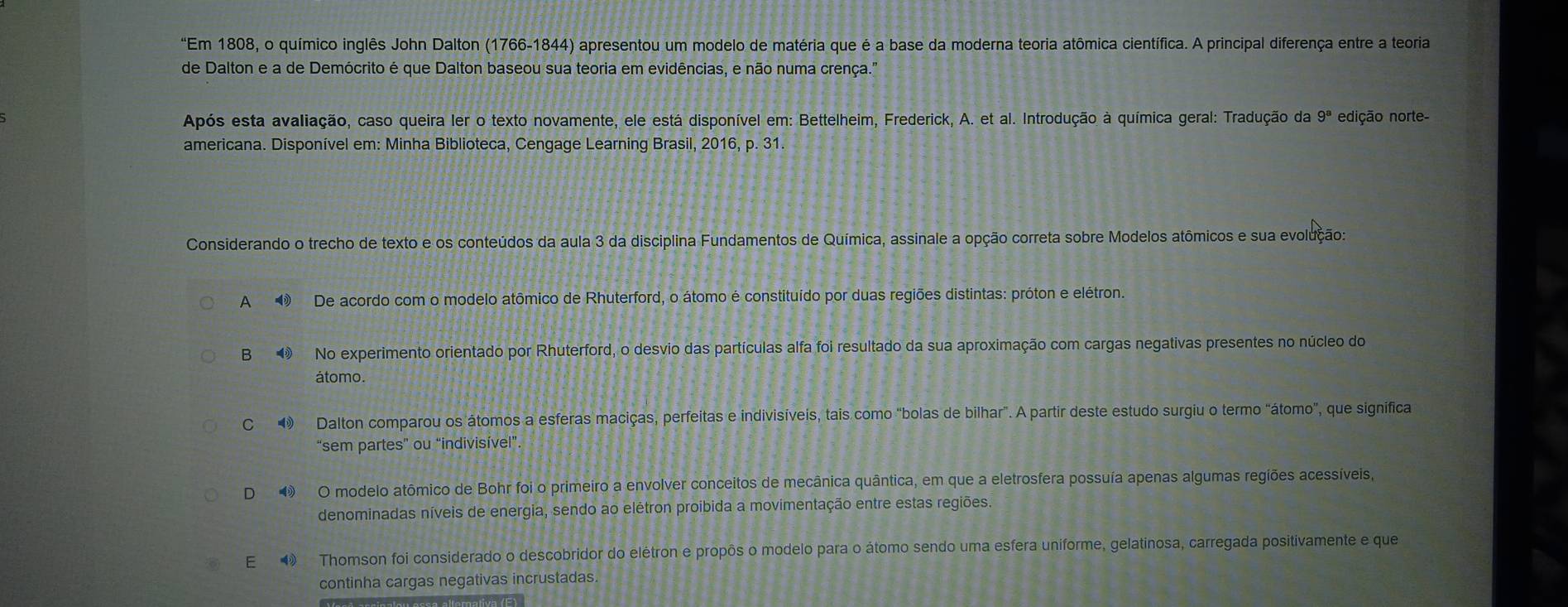 "Em 1808, o químico inglês John Dalton (1766-1844) apresentou um modelo de matéria que é a base da moderna teoria atômica científica. A principal diferença entre a teoria
de Dalton e a de Demócrito é que Dalton baseou sua teoria em evidências, e não numa crença."
Após esta avaliação, caso queira ler o texto novamente, ele está disponível em: Bettelheim, Frederick, A. et al. Introdução à química geral: Tradução da 9^a edição norte-
americana. Disponível em: Minha Biblioteca, Cengage Learning Brasil, 2016, p. 31.
Considerando o trecho de texto e os conteúdos da aula 3 da disciplina Fundamentos de Química, assinale a opção correta sobre Modelos atômicos e sua evolução:
A  De acordo com o modelo atômico de Rhuterford, o átomo é constituído por duas regiões distintas: próton e elétron.
B  No experimento orientado por Rhuterford, o desvio das partículas alfa foi resultado da sua aproximação com cargas negativas presentes no núcleo do
átomo.
C 9 Dalton comparou os átomos a esferas maciças, perfeitas e indivisíveis, tais como "bolas de bilhar". A partir deste estudo surgiu o termo "átomo”, que significa
“sem partes” ou “indivisível”
D ④ O modelo atômico de Bohr foi o primeiro a envolver conceitos de mecânica quântica, em que a eletrosfera possuía apenas algumas regiões acessíveis,
denominadas níveis de energia, sendo ao elétron proibida a movimentação entre estas regiões.
E  Thomson foi considerado o descobridor do elétron e propôs o modelo para o átomo sendo uma esfera uniforme, gelatinosa, carregada positivamente e que
continha cargas negativas incrustadas.