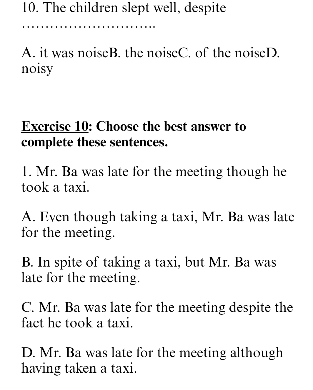 The children slept well, despite
A. it was noiseB. the noiseC. of the noiseD.
noisy
Exercise 10: Choose the best answer to
complete these sentences.
1. Mr. Ba was late for the meeting though he
took a taxi.
A. Even though taking a taxi, Mr. Ba was late
for the meeting.
B. In spite of taking a taxi, but Mr. Ba was
late for the meeting.
C. Mr. Ba was late for the meeting despite the
fact he took a taxi.
D. Mr. Ba was late for the meeting although
having taken a taxi.