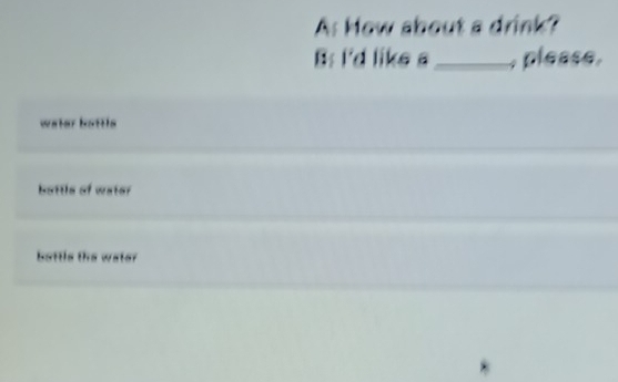 As How about a drink?
B: I'd like s_ , please,
water battls
bottle of water
bottls the water