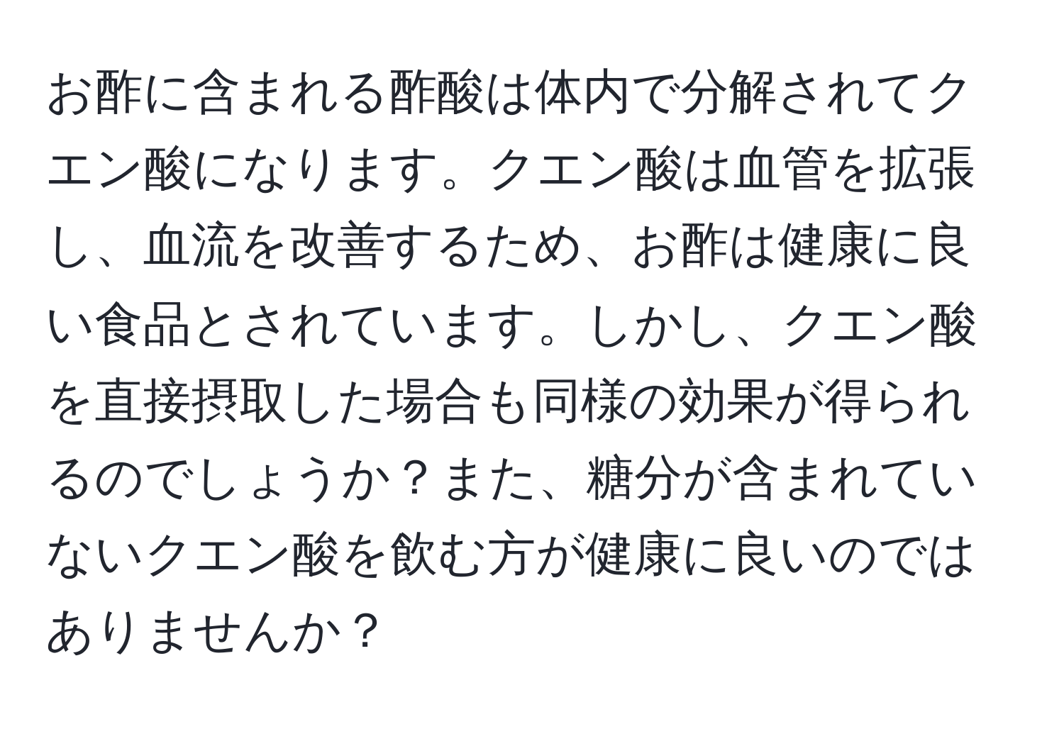 お酢に含まれる酢酸は体内で分解されてクエン酸になります。クエン酸は血管を拡張し、血流を改善するため、お酢は健康に良い食品とされています。しかし、クエン酸を直接摂取した場合も同様の効果が得られるのでしょうか？また、糖分が含まれていないクエン酸を飲む方が健康に良いのではありませんか？