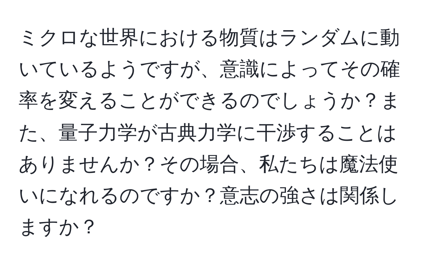 ミクロな世界における物質はランダムに動いているようですが、意識によってその確率を変えることができるのでしょうか？また、量子力学が古典力学に干渉することはありませんか？その場合、私たちは魔法使いになれるのですか？意志の強さは関係しますか？