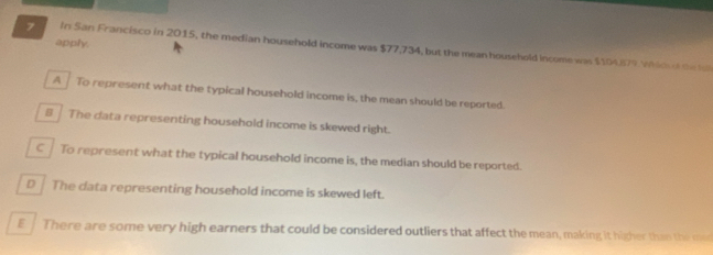 apply.
7 In San Francisco in 2015, the median household income was $77,734, but the mean household income was $104)079 Whid o te h
A To represent what the typical household income is, the mean should be reported.
8 The data representing household income is skewed right.
C To represent what the typical household income is, the median should be reported.
D The data representing household income is skewed left.
E. There are some very high earners that could be considered outliers that affect the mean, making it higher than the mad