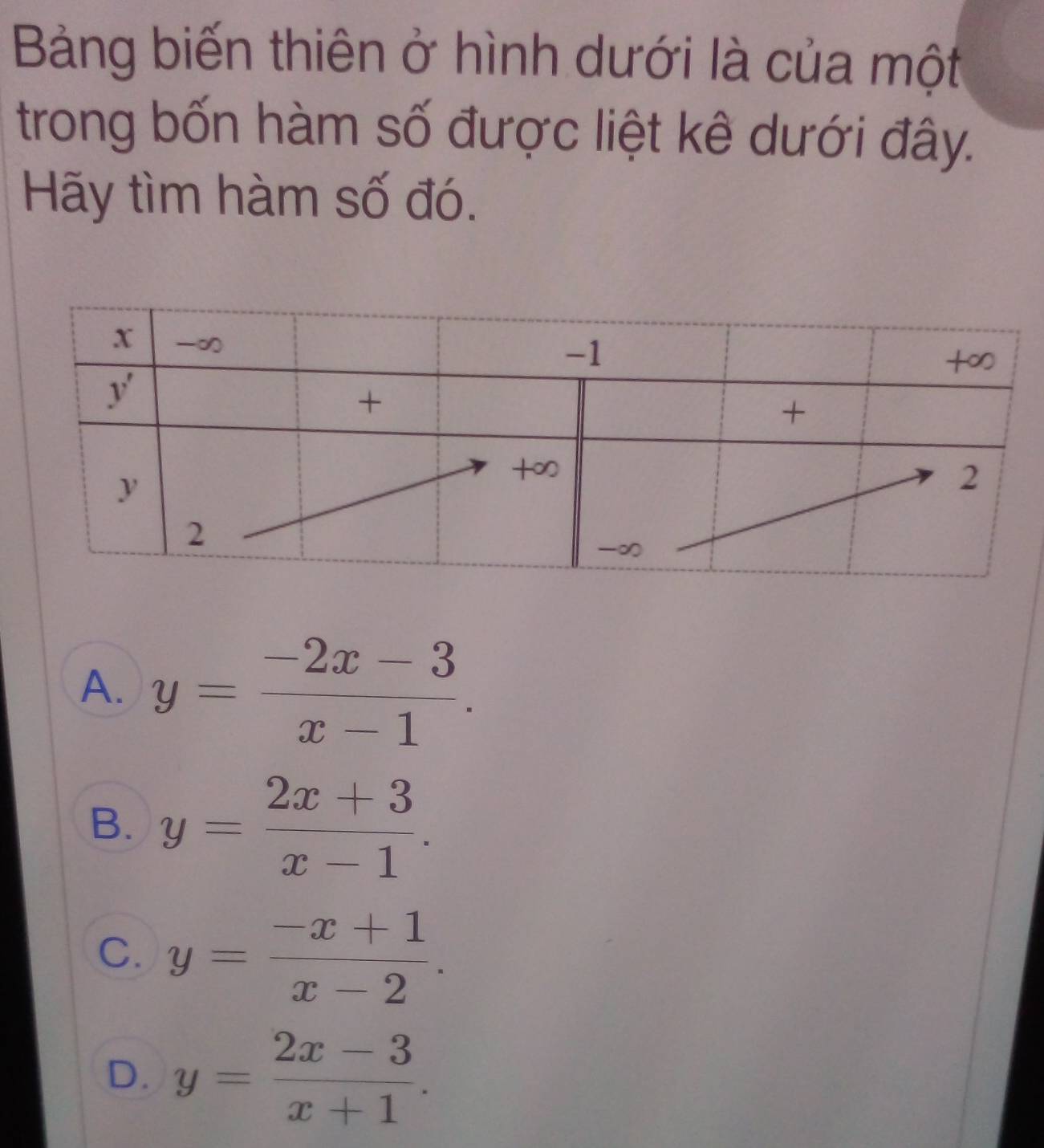 Bảng biến thiên ở hình dưới là của một
trong bốn hàm số được liệt kê dưới đây.
Hãy tìm hàm số đó.
A. y= (-2x-3)/x-1 .
B. y= (2x+3)/x-1 .
C. y= (-x+1)/x-2 .
D. y= (2x-3)/x+1 .